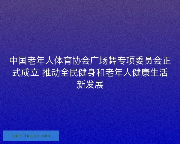 中国老年人体育协会广场舞专项委员会正式成立 推动全民健身和老年人健康生活新发展