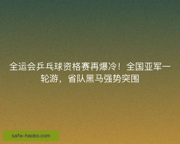 全运会乒乓球资格赛再爆冷！全国亚军一轮游，省队黑马强势突围