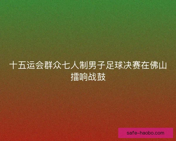 十五运会群众七人制男子足球决赛在佛山擂响战鼓